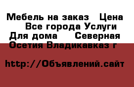 Мебель на заказ › Цена ­ 0 - Все города Услуги » Для дома   . Северная Осетия,Владикавказ г.